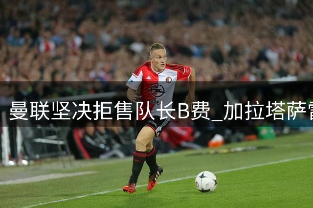 曼联坚决拒售队长B费 加拉塔萨雷引援计划受挫